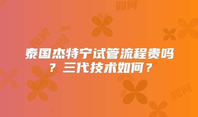 泰国杰特宁试管流程贵吗？三代技术如何？