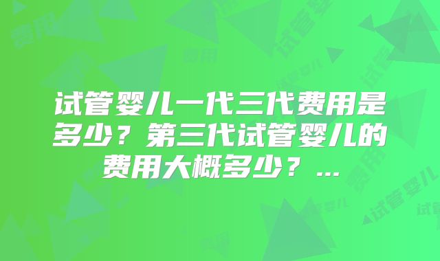 试管婴儿一代三代费用是多少？第三代试管婴儿的费用大概多少？...
