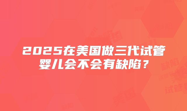 2025在美国做三代试管婴儿会不会有缺陷？