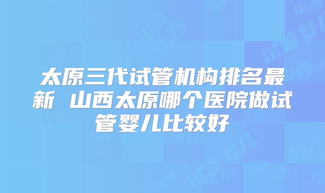 太原三代试管机构排名最新 山西太原哪个医院做试管婴儿比较好