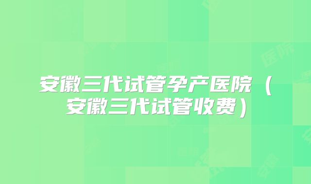 安徽三代试管孕产医院（安徽三代试管收费）