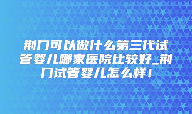 荆门可以做什么第三代试管婴儿哪家医院比较好_荆门试管婴儿怎么样！