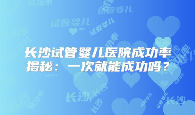 长沙试管婴儿医院成功率揭秘：一次就能成功吗？