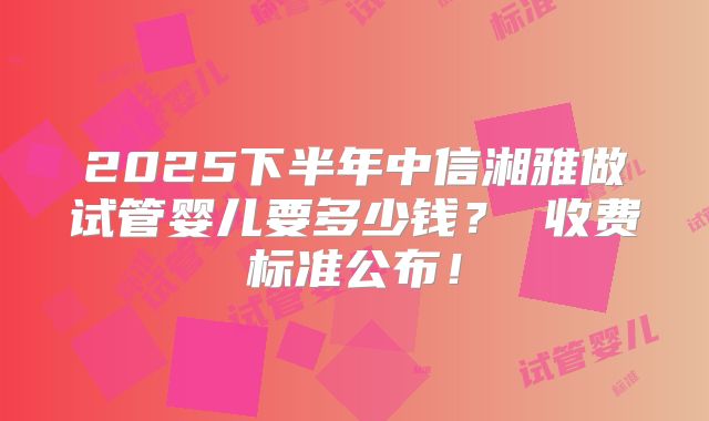 2025下半年中信湘雅做试管婴儿要多少钱？ 收费标准公布！