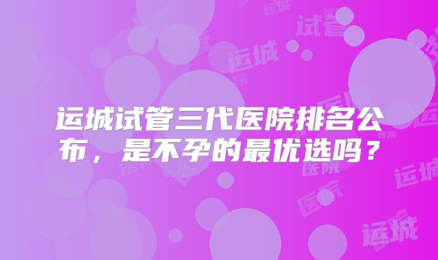 运城试管三代医院排名公布，是不孕的最优选吗？