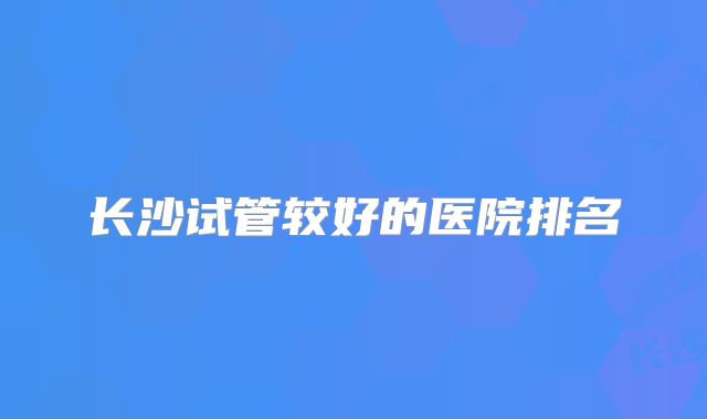 长沙试管较好的医院排名