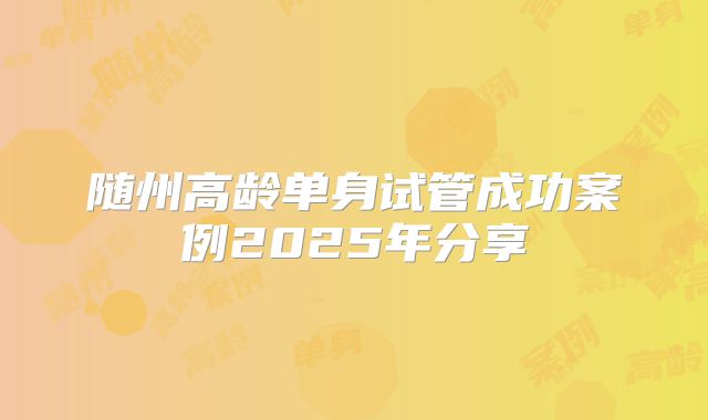 随州高龄单身试管成功案例2025年分享