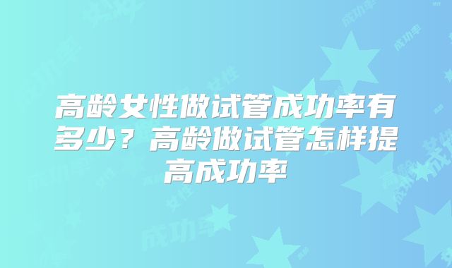 高龄女性做试管成功率有多少？高龄做试管怎样提高成功率