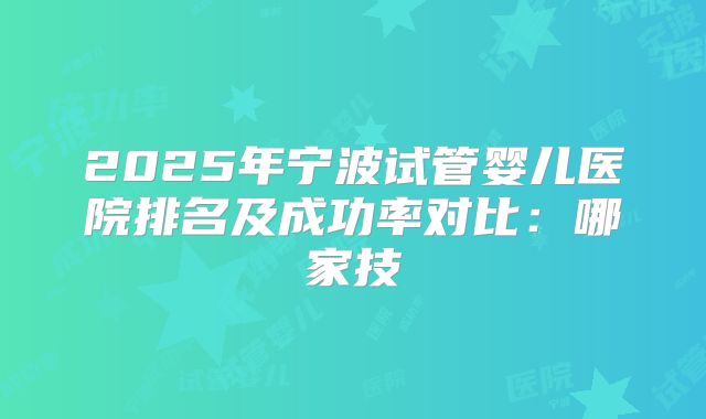 2025年宁波试管婴儿医院排名及成功率对比：哪家技