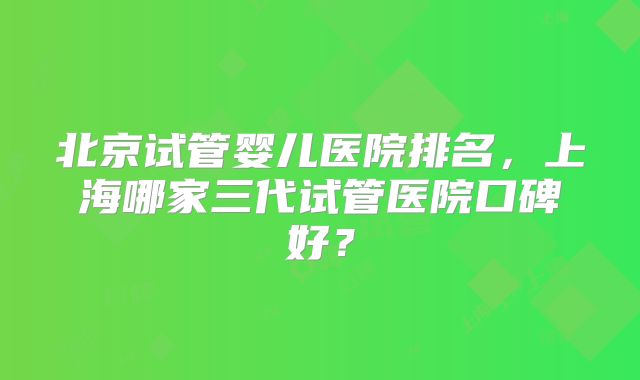 北京试管婴儿医院排名，上海哪家三代试管医院口碑好？