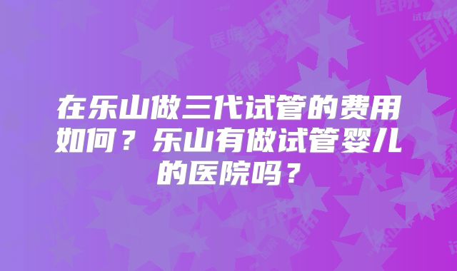 在乐山做三代试管的费用如何？乐山有做试管婴儿的医院吗？