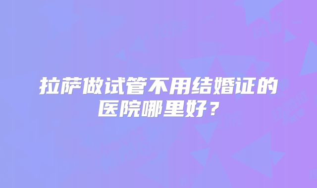 拉萨做试管不用结婚证的医院哪里好?