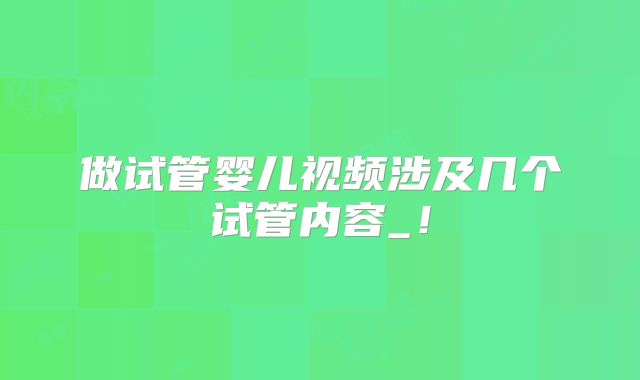 做试管婴儿视频涉及几个试管内容_！
