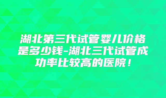湖北第三代试管婴儿价格是多少钱-湖北三代试管成功率比较高的医院！