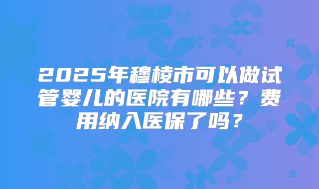 2025年穆棱市可以做试管婴儿的医院有哪些？费用纳入医保了吗？