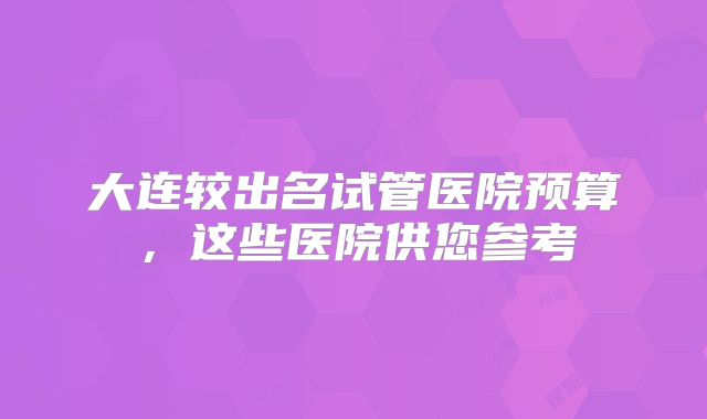 大连较出名试管医院预算，这些医院供您参考