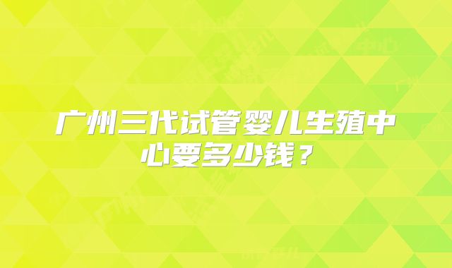 广州三代试管婴儿生殖中心要多少钱?