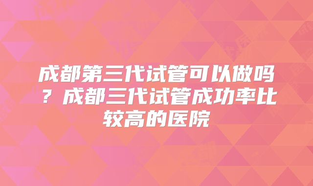 成都第三代试管可以做吗？成都三代试管成功率比较高的医院