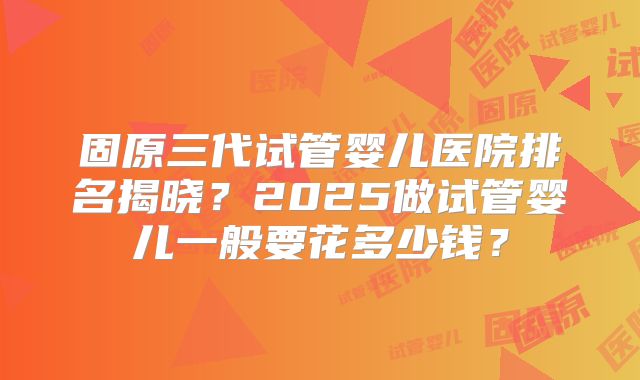 固原三代试管婴儿医院排名揭晓？2025做试管婴儿一般要花多少钱？