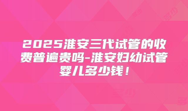2025淮安三代试管的收费普遍贵吗-淮安妇幼试管婴儿多少钱!