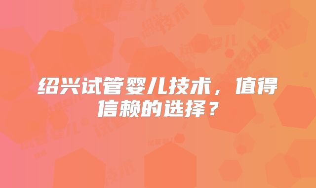 绍兴试管婴儿技术，值得信赖的选择？