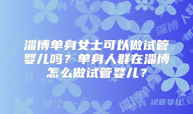 淄博单身女士可以做试管婴儿吗?单身人群在淄博怎么做试管婴儿?