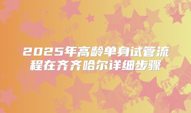 2025年高龄单身试管流程在齐齐哈尔详细步骤