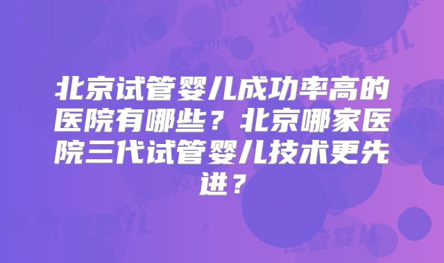 北京试管婴儿成功率高的医院有哪些?北京哪家医院三代试管婴儿技术更先进?