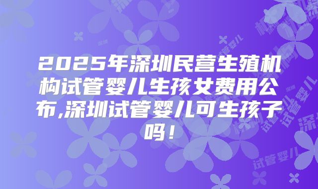 2025年深圳民营生殖机构试管婴儿生孩女费用公布,深圳试管婴儿可生孩子吗!