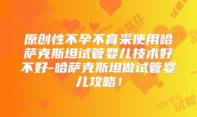 原创性不孕不育采使用哈萨克斯坦试管婴儿技术好不好-哈萨克斯坦做试管婴儿攻略！
