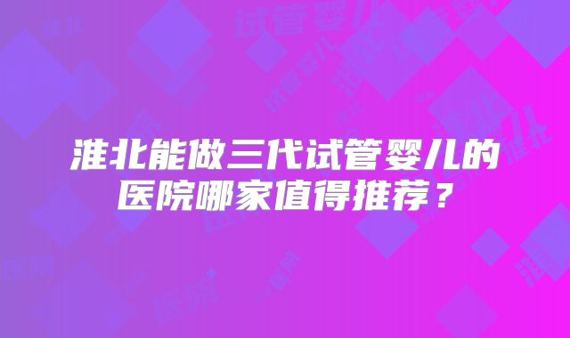 淮北能做三代试管婴儿的医院哪家值得推荐？