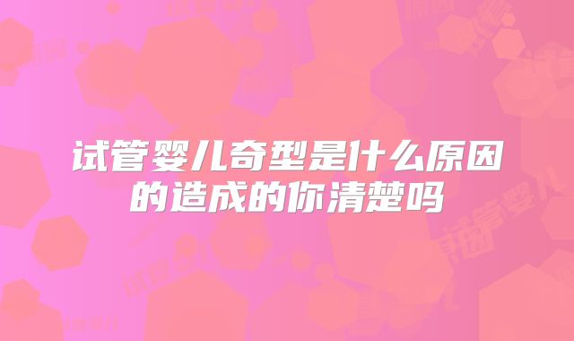 试管婴儿奇型是什么原因的造成的你清楚吗