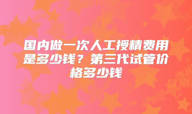 国内做一次人工授精费用是多少钱？第三代试管价格多少钱