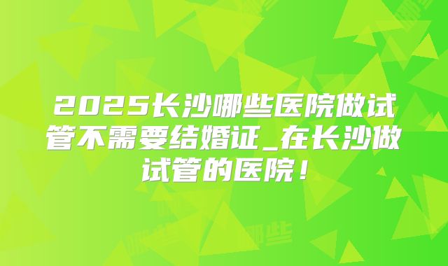 2025长沙哪些医院做试管不需要结婚证_在长沙做试管的医院！