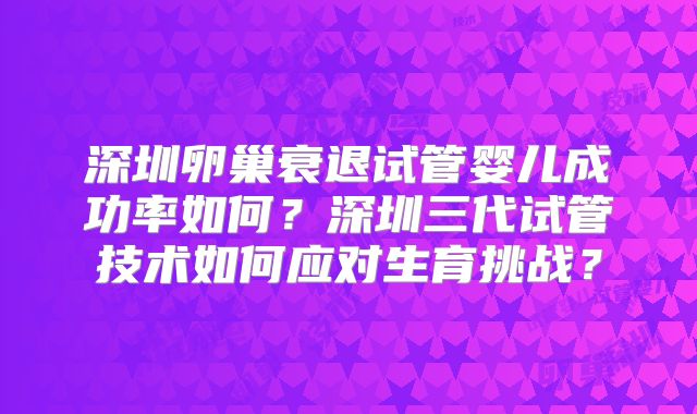 深圳卵巢衰退试管婴儿成功率如何？深圳三代试管技术如何应对生育挑战？