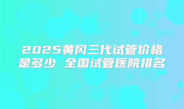 2025黄冈三代试管价格是多少 全国试管医院排名