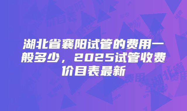湖北省襄阳试管的费用一般多少，2025试管收费价目表最新