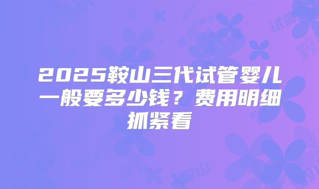 2025鞍山三代试管婴儿一般要多少钱？费用明细抓紧看