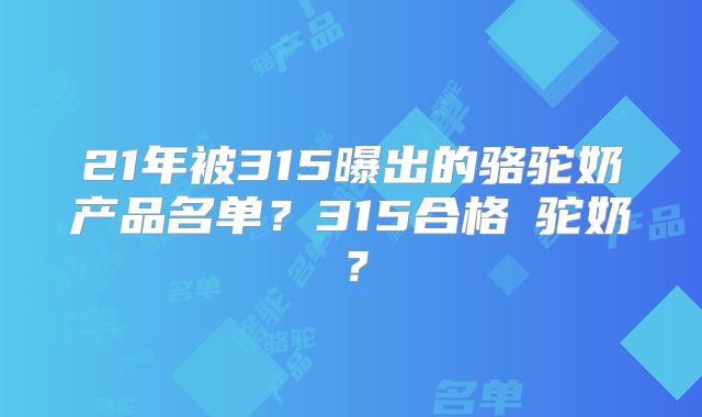 21年被315曝出的骆驼奶产品名单？315合格旳驼奶？