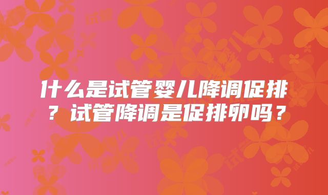 什么是试管婴儿降调促排?试管降调是促排卵吗?