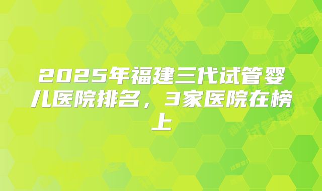 2025年福建三代试管婴儿医院排名,3家医院在榜上