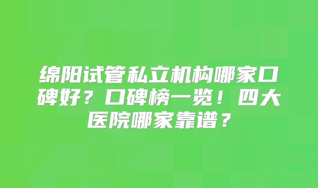 绵阳试管私立机构哪家口碑好？口碑榜一览！四大医院哪家靠谱？