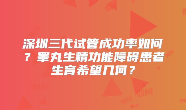 深圳三代试管成功率如何？睾丸生精功能障碍患者生育希望几何？