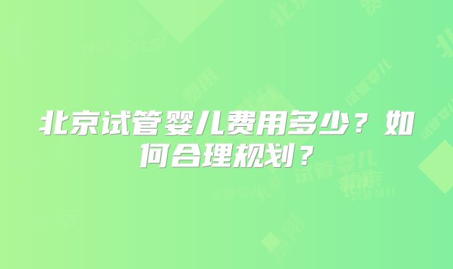 北京试管婴儿费用多少？如何合理规划？