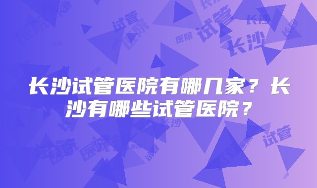长沙试管医院有哪几家？长沙有哪些试管医院？