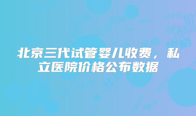 北京三代试管婴儿收费,私立医院价格公布数据