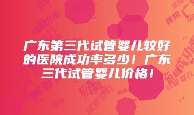 广东第三代试管婴儿较好的医院成功率多少！广东三代试管婴儿价格！