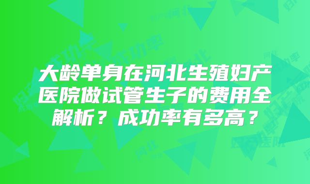 大龄单身在河北生殖妇产医院做试管生子的费用全解析？成功率有多高？