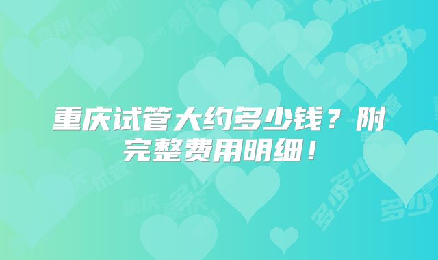 重庆试管大约多少钱？附完整费用明细！