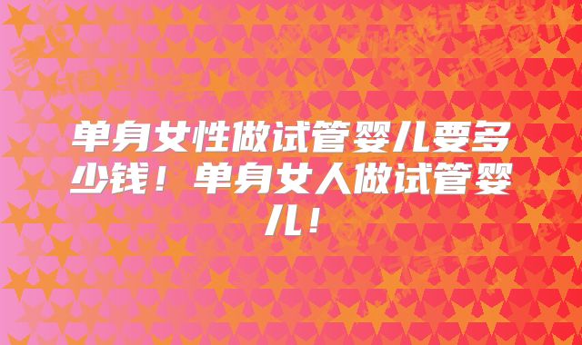 单身女性做试管婴儿要多少钱！单身女人做试管婴儿！